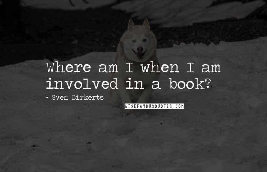 Sven Birkerts Quotes: Where am I when I am involved in a book?