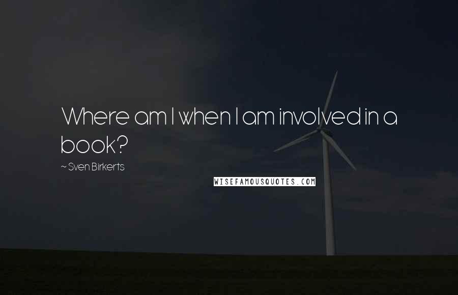 Sven Birkerts Quotes: Where am I when I am involved in a book?