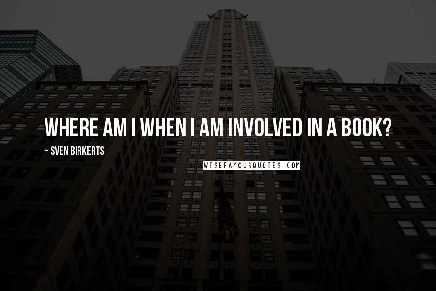 Sven Birkerts Quotes: Where am I when I am involved in a book?