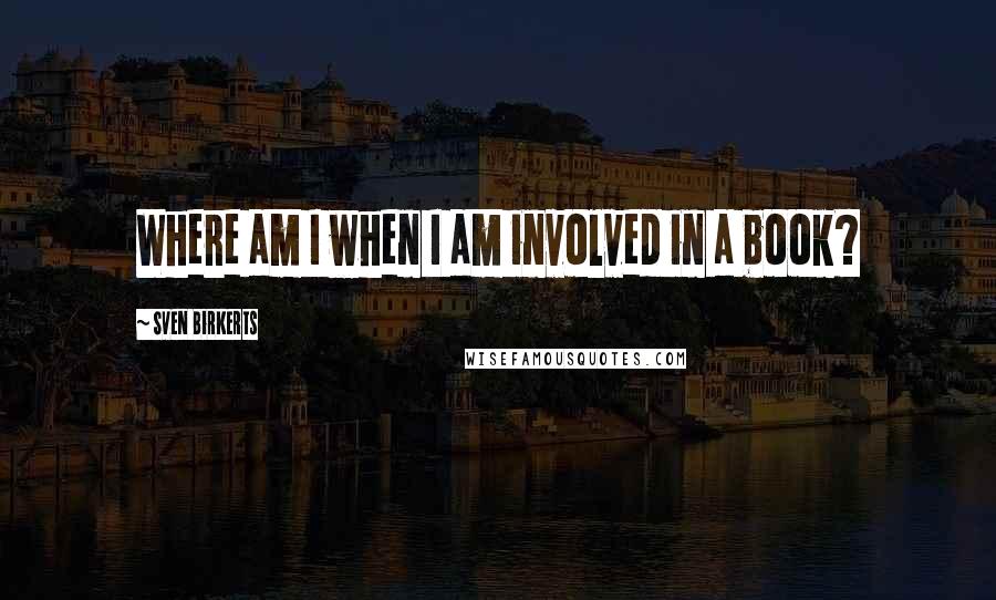 Sven Birkerts Quotes: Where am I when I am involved in a book?