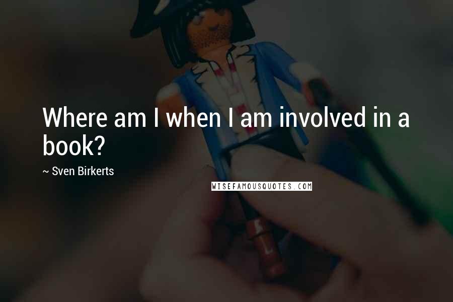 Sven Birkerts Quotes: Where am I when I am involved in a book?