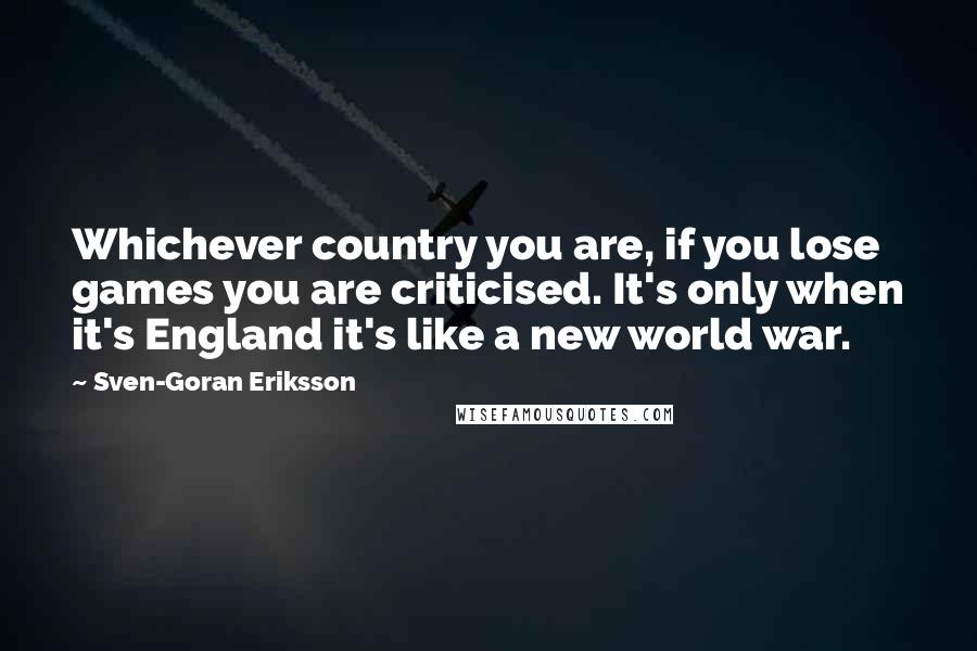 Sven-Goran Eriksson Quotes: Whichever country you are, if you lose games you are criticised. It's only when it's England it's like a new world war.