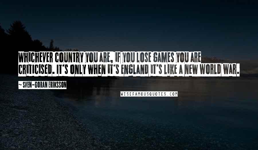 Sven-Goran Eriksson Quotes: Whichever country you are, if you lose games you are criticised. It's only when it's England it's like a new world war.