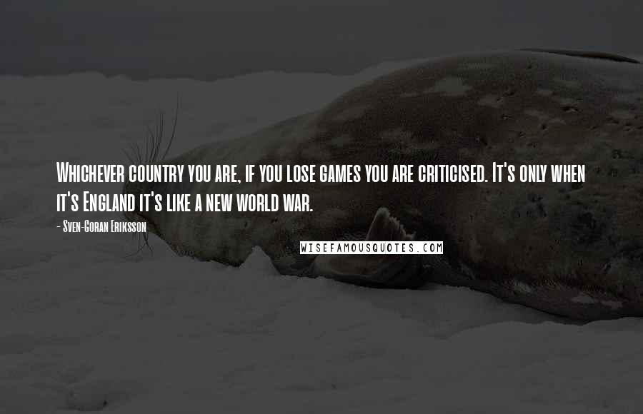 Sven-Goran Eriksson Quotes: Whichever country you are, if you lose games you are criticised. It's only when it's England it's like a new world war.