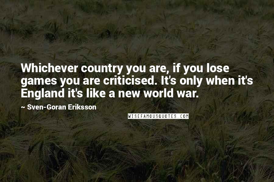 Sven-Goran Eriksson Quotes: Whichever country you are, if you lose games you are criticised. It's only when it's England it's like a new world war.