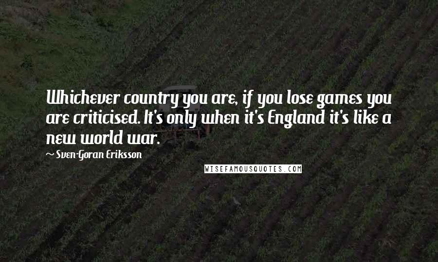 Sven-Goran Eriksson Quotes: Whichever country you are, if you lose games you are criticised. It's only when it's England it's like a new world war.