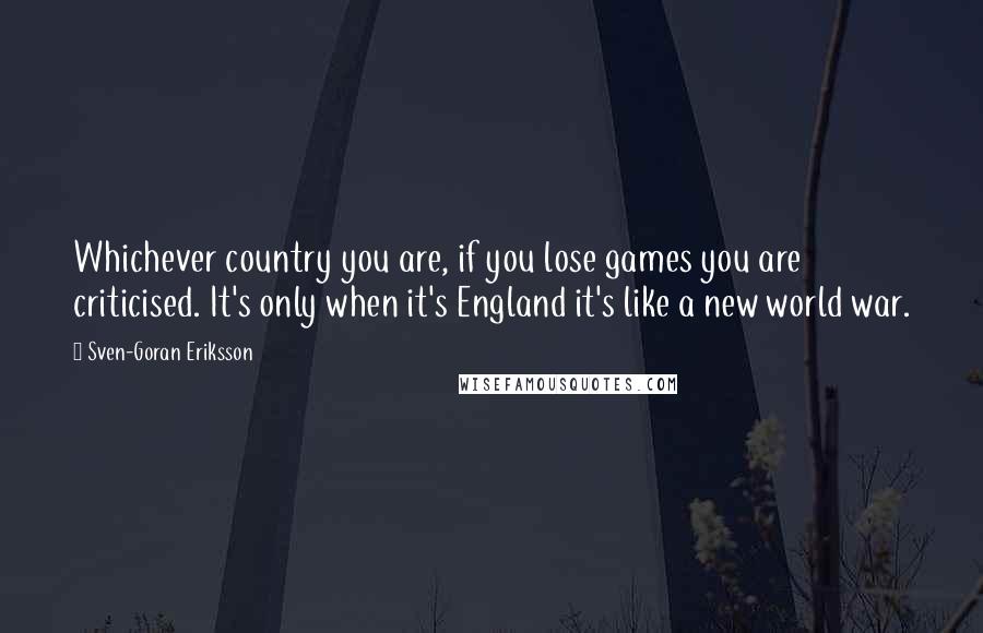 Sven-Goran Eriksson Quotes: Whichever country you are, if you lose games you are criticised. It's only when it's England it's like a new world war.