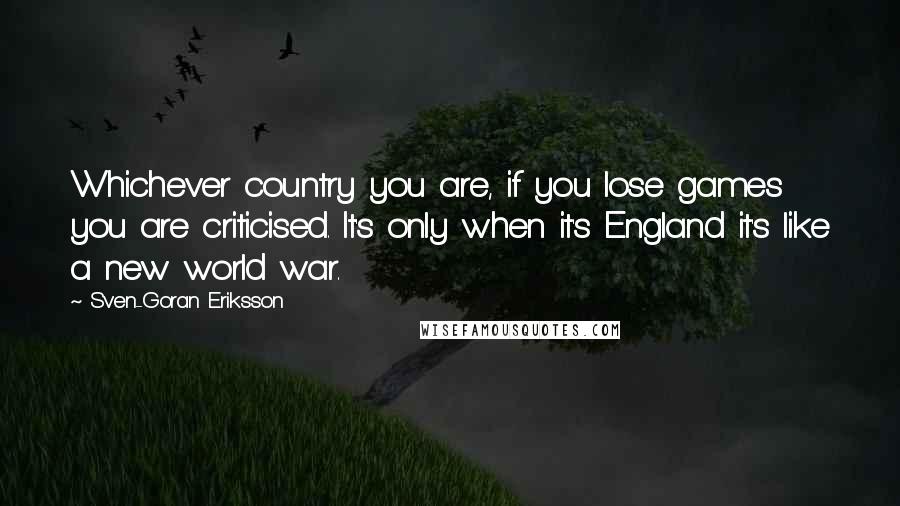 Sven-Goran Eriksson Quotes: Whichever country you are, if you lose games you are criticised. It's only when it's England it's like a new world war.