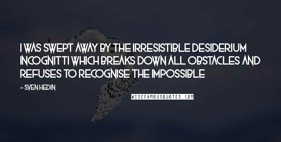 Sven Hedin Quotes: I was swept away by the irresistible desiderium incognitti which breaks down all obstacles and refuses to recognise the impossible