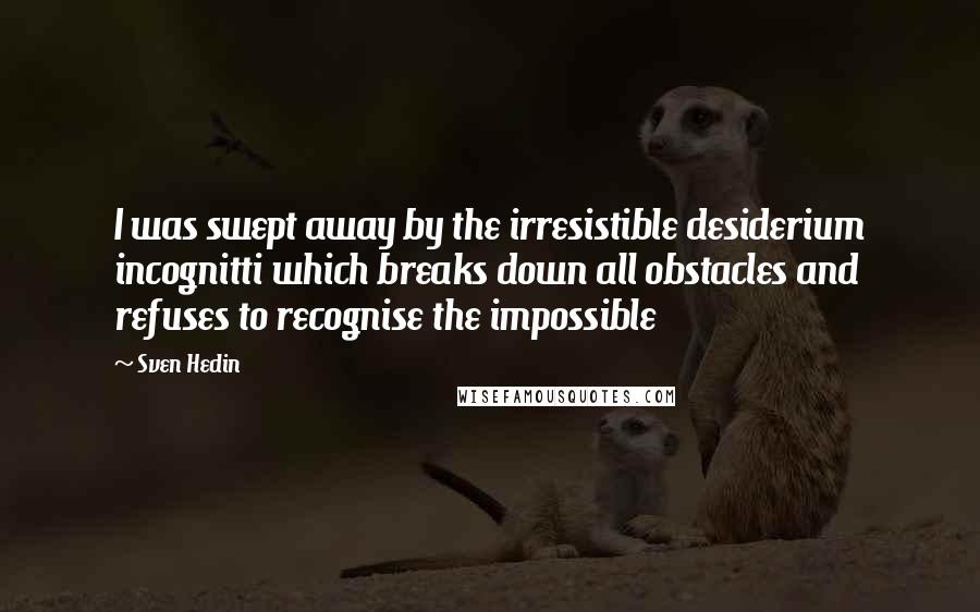 Sven Hedin Quotes: I was swept away by the irresistible desiderium incognitti which breaks down all obstacles and refuses to recognise the impossible