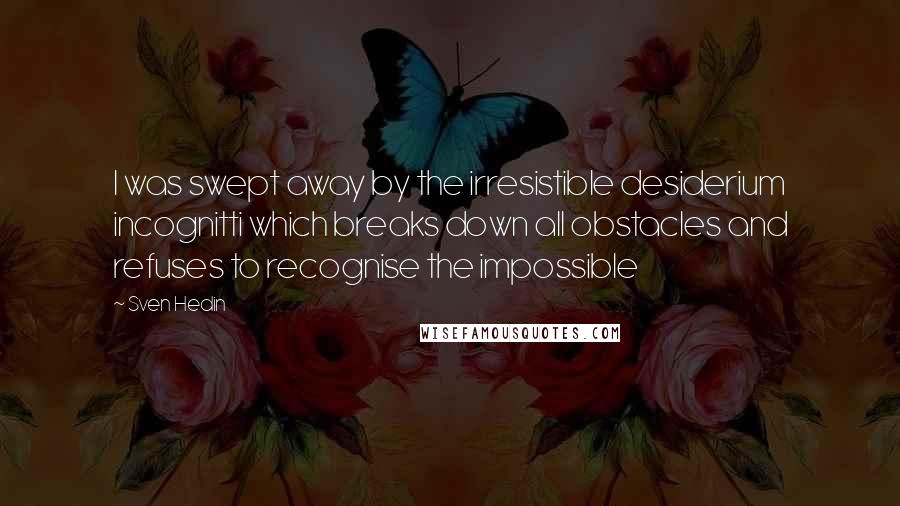 Sven Hedin Quotes: I was swept away by the irresistible desiderium incognitti which breaks down all obstacles and refuses to recognise the impossible