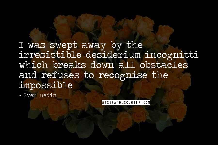 Sven Hedin Quotes: I was swept away by the irresistible desiderium incognitti which breaks down all obstacles and refuses to recognise the impossible