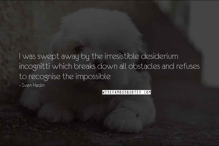 Sven Hedin Quotes: I was swept away by the irresistible desiderium incognitti which breaks down all obstacles and refuses to recognise the impossible