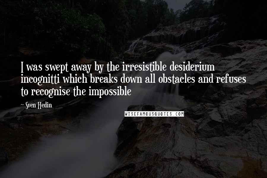 Sven Hedin Quotes: I was swept away by the irresistible desiderium incognitti which breaks down all obstacles and refuses to recognise the impossible