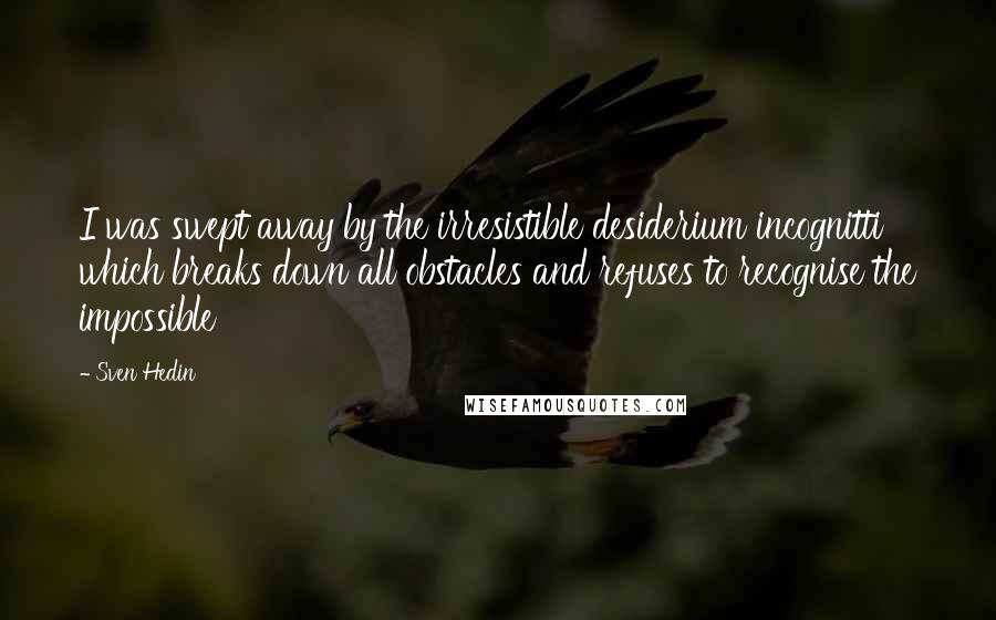Sven Hedin Quotes: I was swept away by the irresistible desiderium incognitti which breaks down all obstacles and refuses to recognise the impossible