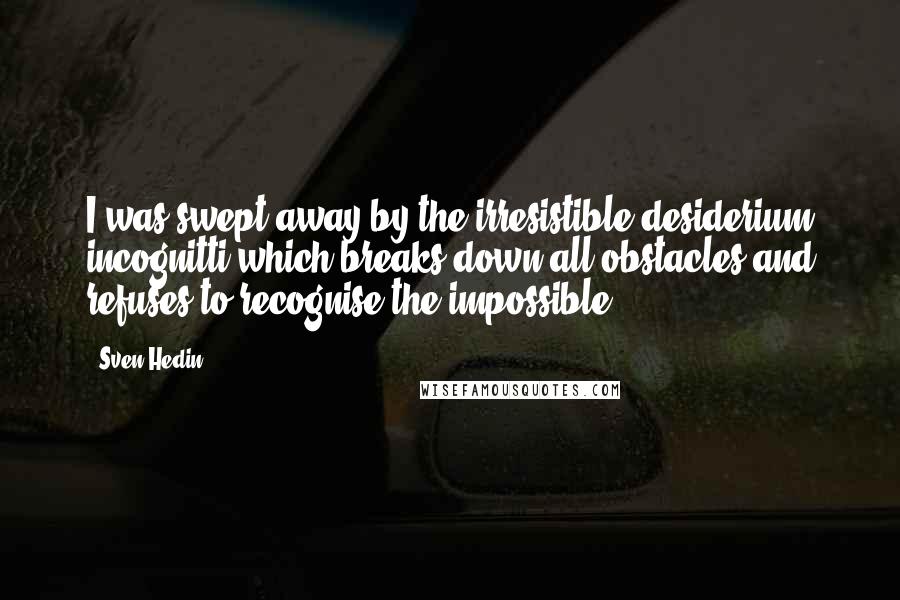 Sven Hedin Quotes: I was swept away by the irresistible desiderium incognitti which breaks down all obstacles and refuses to recognise the impossible