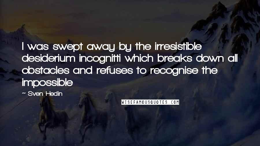 Sven Hedin Quotes: I was swept away by the irresistible desiderium incognitti which breaks down all obstacles and refuses to recognise the impossible