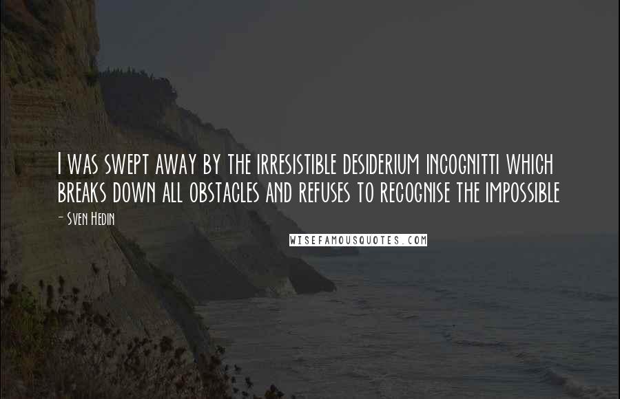 Sven Hedin Quotes: I was swept away by the irresistible desiderium incognitti which breaks down all obstacles and refuses to recognise the impossible