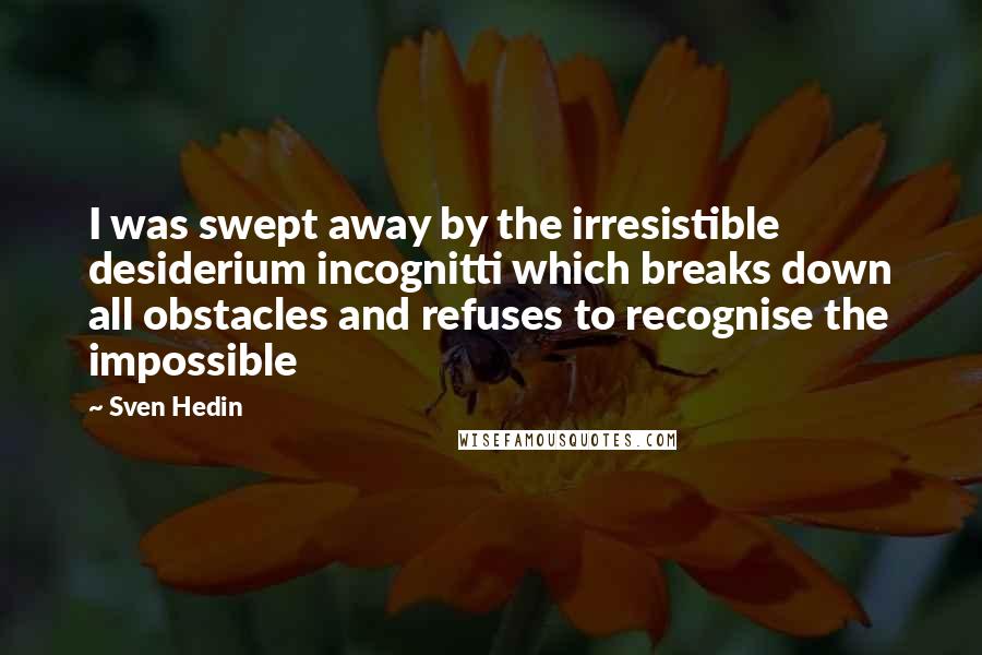 Sven Hedin Quotes: I was swept away by the irresistible desiderium incognitti which breaks down all obstacles and refuses to recognise the impossible