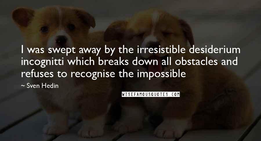 Sven Hedin Quotes: I was swept away by the irresistible desiderium incognitti which breaks down all obstacles and refuses to recognise the impossible