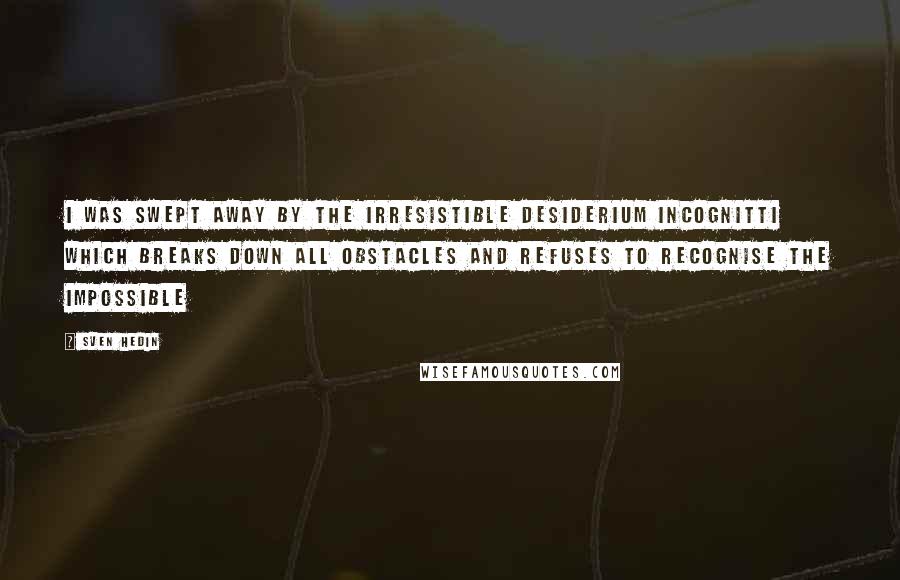 Sven Hedin Quotes: I was swept away by the irresistible desiderium incognitti which breaks down all obstacles and refuses to recognise the impossible