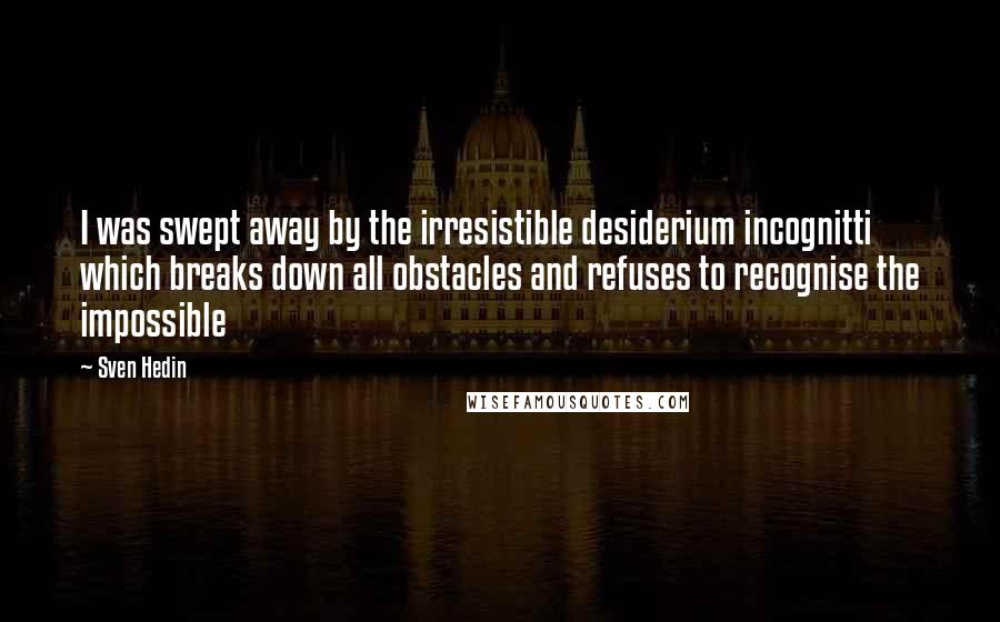 Sven Hedin Quotes: I was swept away by the irresistible desiderium incognitti which breaks down all obstacles and refuses to recognise the impossible