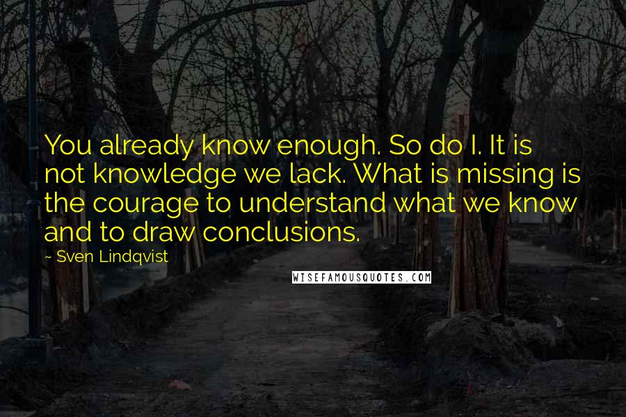 Sven Lindqvist Quotes: You already know enough. So do I. It is not knowledge we lack. What is missing is the courage to understand what we know and to draw conclusions.