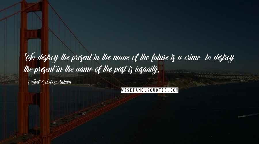 Svet Di-Nahum Quotes: To destroy the present in the name of the future is a crime; to destroy the present in the name of the past is insanity.