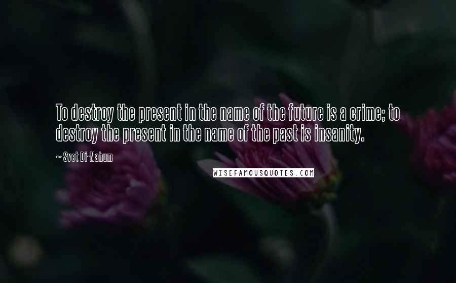 Svet Di-Nahum Quotes: To destroy the present in the name of the future is a crime; to destroy the present in the name of the past is insanity.