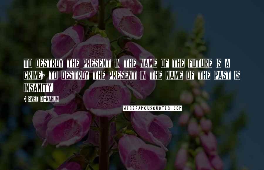 Svet Di-Nahum Quotes: To destroy the present in the name of the future is a crime; to destroy the present in the name of the past is insanity.