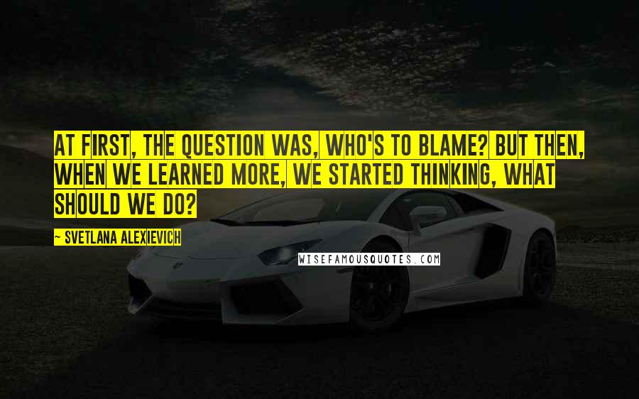 Svetlana Alexievich Quotes: At first, the question was, Who's to blame? But then, when we learned more, we started thinking, What should we do?