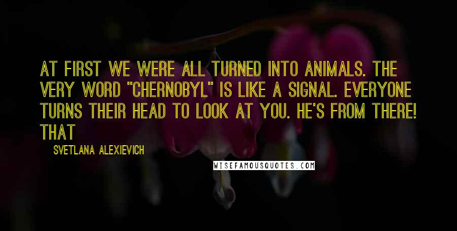 Svetlana Alexievich Quotes: At first we were all turned into animals. The very word "Chernobyl" is like a signal. Everyone turns their head to look at you. He's from there! That