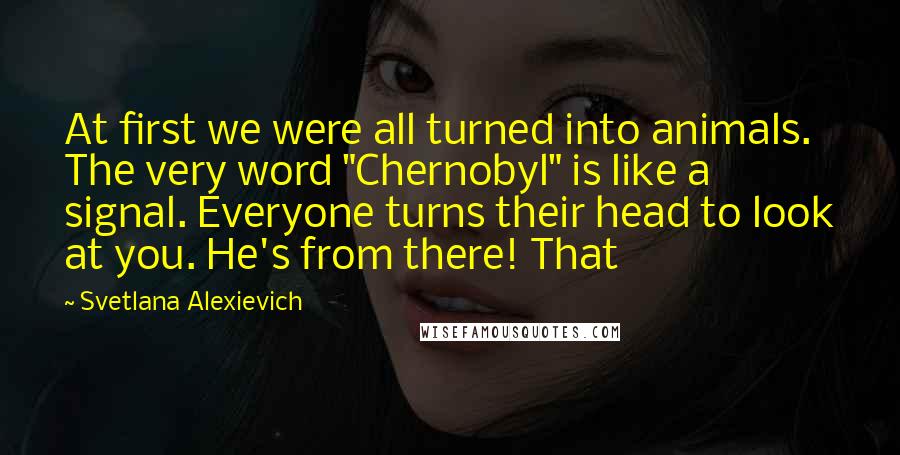 Svetlana Alexievich Quotes: At first we were all turned into animals. The very word "Chernobyl" is like a signal. Everyone turns their head to look at you. He's from there! That