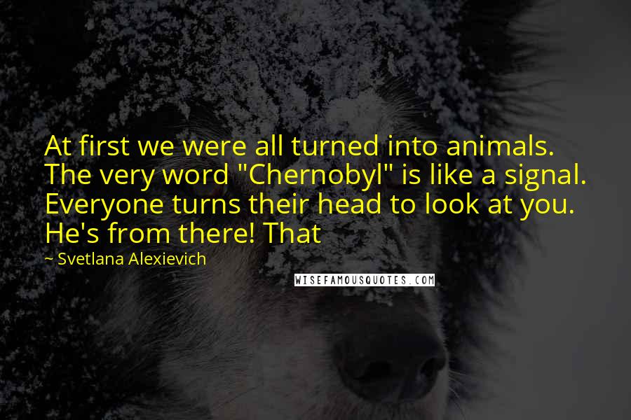 Svetlana Alexievich Quotes: At first we were all turned into animals. The very word "Chernobyl" is like a signal. Everyone turns their head to look at you. He's from there! That