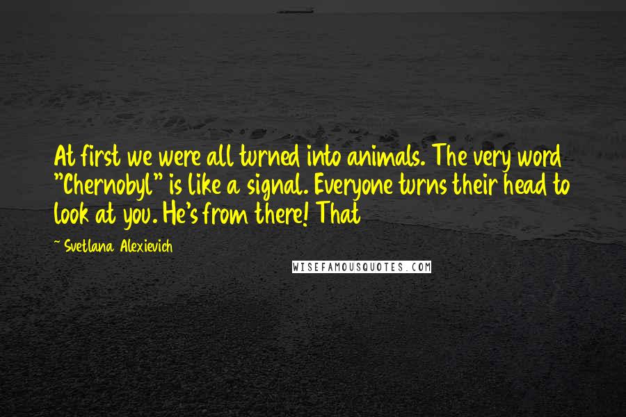 Svetlana Alexievich Quotes: At first we were all turned into animals. The very word "Chernobyl" is like a signal. Everyone turns their head to look at you. He's from there! That