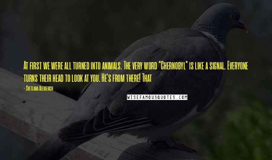 Svetlana Alexievich Quotes: At first we were all turned into animals. The very word "Chernobyl" is like a signal. Everyone turns their head to look at you. He's from there! That