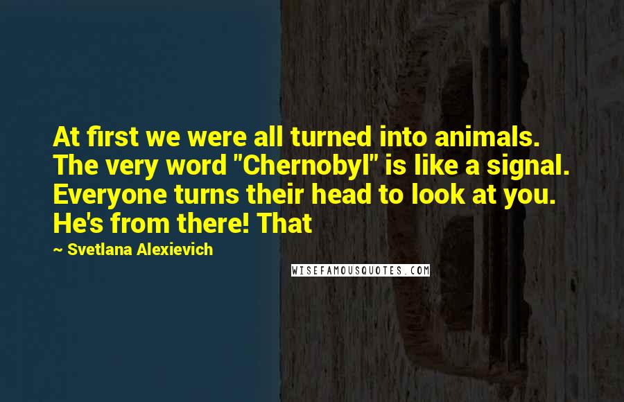Svetlana Alexievich Quotes: At first we were all turned into animals. The very word "Chernobyl" is like a signal. Everyone turns their head to look at you. He's from there! That