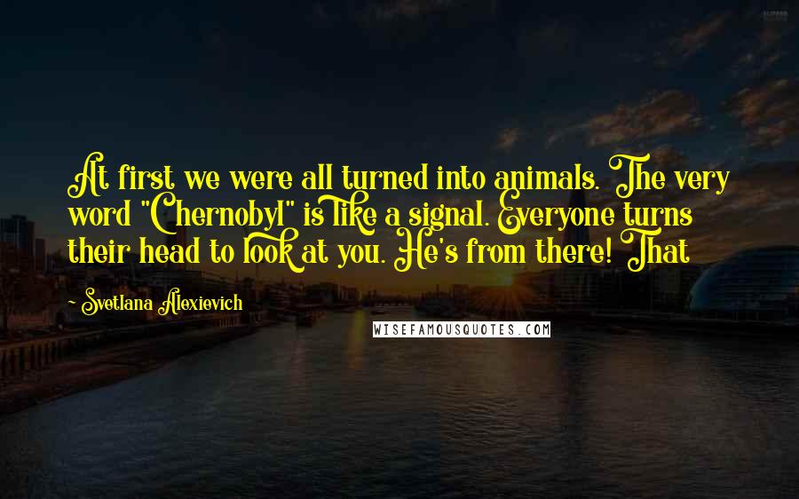 Svetlana Alexievich Quotes: At first we were all turned into animals. The very word "Chernobyl" is like a signal. Everyone turns their head to look at you. He's from there! That