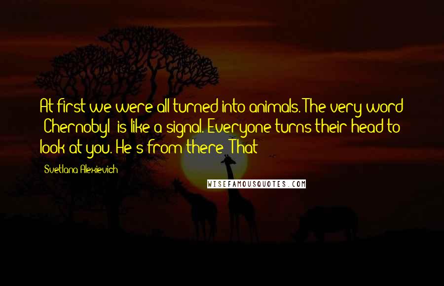 Svetlana Alexievich Quotes: At first we were all turned into animals. The very word "Chernobyl" is like a signal. Everyone turns their head to look at you. He's from there! That