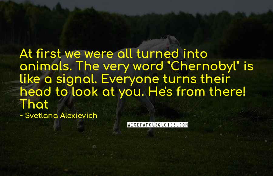 Svetlana Alexievich Quotes: At first we were all turned into animals. The very word "Chernobyl" is like a signal. Everyone turns their head to look at you. He's from there! That