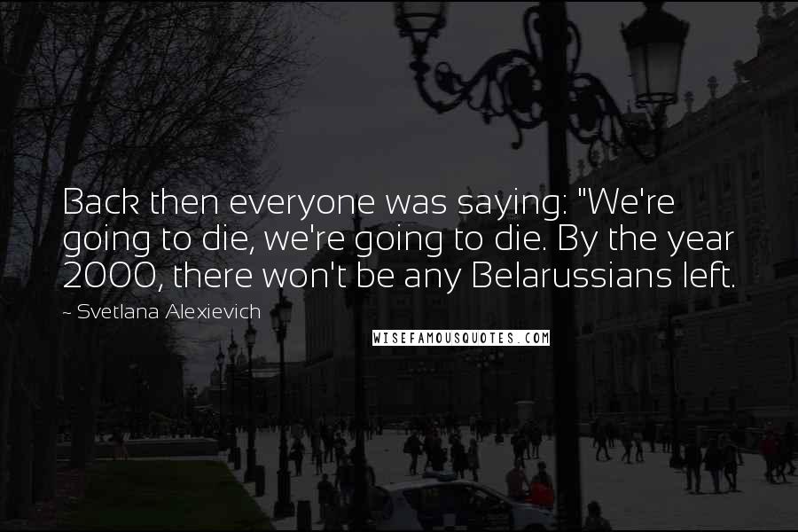 Svetlana Alexievich Quotes: Back then everyone was saying: "We're going to die, we're going to die. By the year 2000, there won't be any Belarussians left.