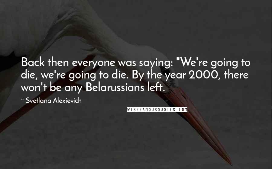 Svetlana Alexievich Quotes: Back then everyone was saying: "We're going to die, we're going to die. By the year 2000, there won't be any Belarussians left.