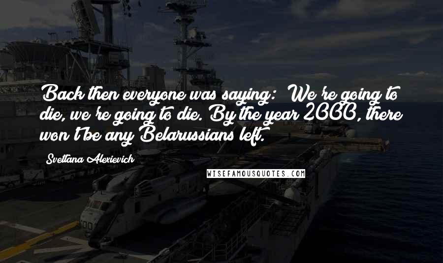 Svetlana Alexievich Quotes: Back then everyone was saying: "We're going to die, we're going to die. By the year 2000, there won't be any Belarussians left.