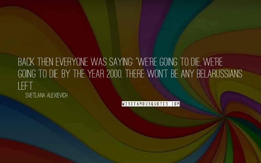 Svetlana Alexievich Quotes: Back then everyone was saying: "We're going to die, we're going to die. By the year 2000, there won't be any Belarussians left.