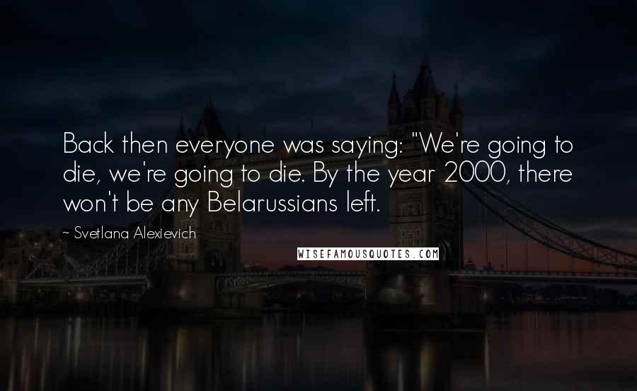 Svetlana Alexievich Quotes: Back then everyone was saying: "We're going to die, we're going to die. By the year 2000, there won't be any Belarussians left.