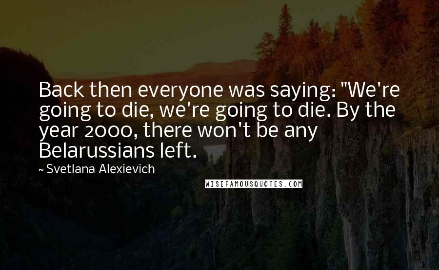 Svetlana Alexievich Quotes: Back then everyone was saying: "We're going to die, we're going to die. By the year 2000, there won't be any Belarussians left.