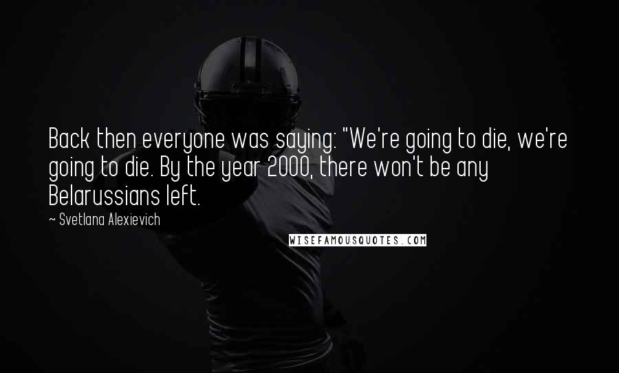 Svetlana Alexievich Quotes: Back then everyone was saying: "We're going to die, we're going to die. By the year 2000, there won't be any Belarussians left.