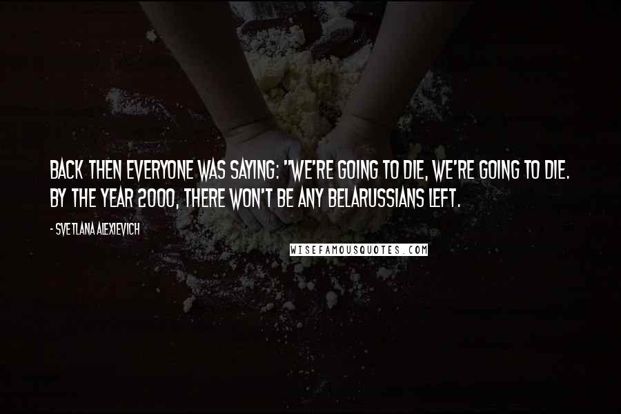 Svetlana Alexievich Quotes: Back then everyone was saying: "We're going to die, we're going to die. By the year 2000, there won't be any Belarussians left.