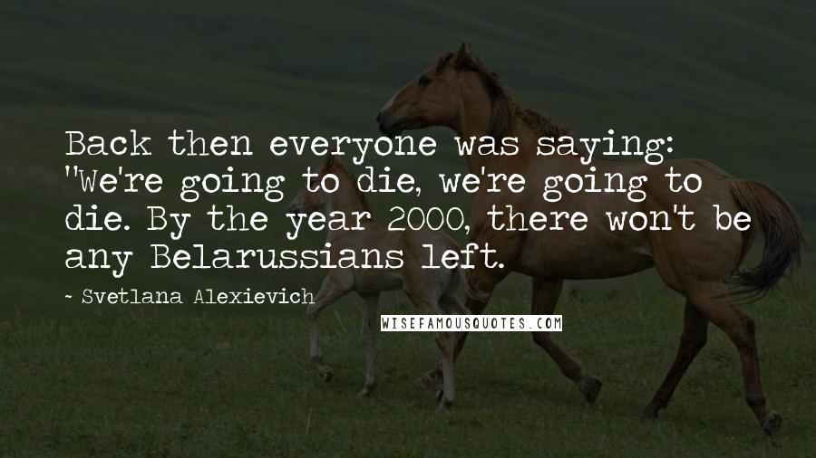 Svetlana Alexievich Quotes: Back then everyone was saying: "We're going to die, we're going to die. By the year 2000, there won't be any Belarussians left.