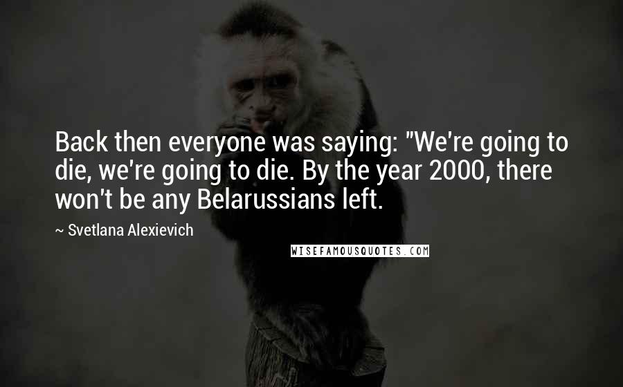 Svetlana Alexievich Quotes: Back then everyone was saying: "We're going to die, we're going to die. By the year 2000, there won't be any Belarussians left.